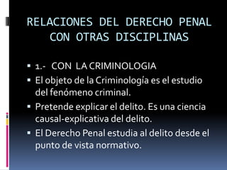 RELACIONES DEL DERECHO PENAL CON OTRAS DISCIPLINAS1.-   CON  LA CRIMINOLOGIAEl objeto de la Criminología es el estudio del fenómeno criminal.Pretende explicar el delito. Es una ciencia causal-explicativa del delito.El Derecho Penal estudia al delito desde el punto de vista normativo.