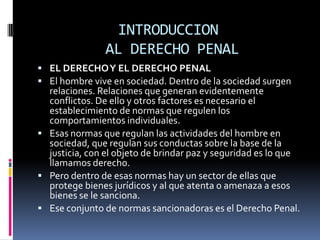 INTRODUCCION AL DERECHO PENALEL DERECHO Y EL DERECHO PENALEl hombre vive en sociedad. Dentro de la sociedad surgen relaciones. Relaciones que generan evidentemente conflictos. De ello y otros factores es necesario el establecimiento de normas que regulen los comportamientos individuales.Esas normas que regulan las actividades del hombre en sociedad, que regulan sus conductas sobre la base de la justicia, con el objeto de brindar paz y seguridad es lo que llamamos derecho.Pero dentro de esas normas hay un sector de ellas que protege bienes jurídicos y al que atenta o amenaza a esos bienes se le sanciona.Ese conjunto de normas sancionadoras es el Derecho Penal.