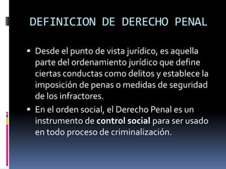 DEFINICION DE DERECHO PENALDesde el punto de vista jurídico, es aquella parte del ordenamiento jurídico que define ciertas conductas como delitos y establece la imposición de penas o medidas de seguridad de los infractores.En el orden social, el Derecho Penal es un instrumento de control social para ser usado en todo proceso de criminalización.