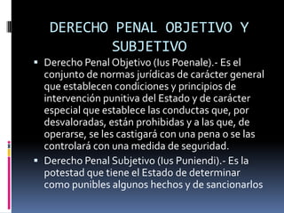 DERECHO PENAL OBJETIVO Y SUBJETIVODerecho Penal Objetivo (IusPoenale).- Es el conjunto de normas jurídicas de carácter general que establecen condiciones y principios de intervención punitiva del Estado y de carácter especial que establece las conductas que, por desvaloradas, están prohibidas y a las que, de operarse, se les castigará con una pena o se las controlará con una medida de seguridad.Derecho Penal Subjetivo (IusPuniendi).- Es la potestad que tiene el Estado de determinar como punibles algunos hechos y de sancionarlos