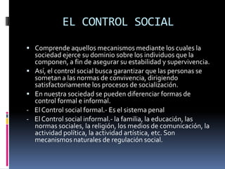 EL CONTROL SOCIALComprende aquellos mecanismos mediante los cuales la sociedad ejerce su dominio sobre los individuos que la componen, a fin de asegurar su estabilidad y supervivencia.Así, el control social busca garantizar que las personas se sometan a las normas de convivencia, dirigiendo satisfactoriamente los procesos de socialización.En nuestra sociedad se pueden diferenciar formas de control formal e informal.-    El Control social formal.- Es el sistema penal-    El Control social informal.- la familia, la educación, las normas sociales, la religión, los medios de comunicación, la actividad política, la actividad artística, etc. Son mecanismos naturales de regulación social.