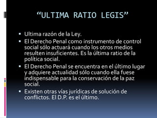 “ULTIMA RATIO LEGIS”Ultima razón de la Ley.El Derecho Penal como instrumento de control social sólo actuará cuando los otros medios resulten insuficientes. Es la última ratio de la política social.El Derecho Penal se encuentra en el último lugar y adquiere actualidad sólo cuando ella fuese indispensable para la conservación de la paz social.Existen otras vías jurídicas de solución de conflictos. El D.P. es el último.
