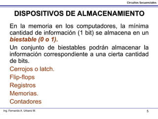 5
Circuitos Secuenciales
Ing. Fernando A. Urbano M.
DISPOSITIVOS DE ALMACENAMIENTO
En la memoria en los computadores, la mínima
cantidad de información (1 bit) se almacena en un
biestable (0 o 1).
Un conjunto de biestables podrán almacenar la
información correspondiente a una cierta cantidad
de bits.
Cerrojos o latch.
Flip-flops
Registros
Memorias.
Contadores
 