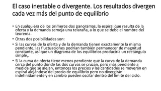 El caso inestable o divergente. Los resultados divergen
cada vez más del punto de equilibrio
• En cualquiera de los primeros dos panoramas, la espiral que resulta de la
oferta y la demanda semeja una telaraña, a lo que se debe el nombre del
teorema.
• Otras dos posibilidades son:
• Si las curvas de la oferta y de la demanda tienen exactamente la misma
pendiente, las fluctuaciones podrían también permanecer de magnitud
constante, así que un diagrama de los equilibrios produciría un rectángulo
simple,.
• Si la curva de oferta tiene menos pendiente que la curva de la demanda
cerca del punto donde las dos curvas se cruzan, pero más pendiente a
medida que se alejan, entonces los precios y las cantidades se moverán en
espiral alejándose del precio de equilibrio pero no divergirán
indefinidamente y en cambio pueden oscilar dentro del límite del ciclo.
 