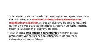 • Si la pendiente de la curva de oferta es mayor que la pendiente de la
curva de demanda, entonces las fluctuaciones disminuyen en
magnitud con cada ciclo, así que un diagrama de precios mostrará
que en un cierto plazo las cantidades parecerían un espiral interna,
según lo ilustrado en el diagrama de arriba.
• Este se llama caso estable o convergente y supone que los
productores van corrigiendo paulatinamente los errores de
estimación del precio futuro.
 