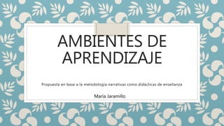 AMBIENTES DE
APRENDIZAJE
Propuesta en base a la metodología narrativas como didácticas de enseñanza
María Jaramillo
 