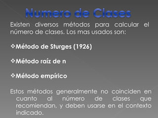 Existen diversos métodos para calcular el número de clases. Los mas usados son: Método de Sturges (1926) Método raíz de n Método empírico Estos métodos generalmente no coinciden en cuanto al número de clases que recomiendan, y deben usarse en el contexto indicado. 