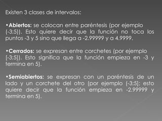 Existen 3 clases de intervalos: Abiertos:  se colocan entre paréntesis (por ejemplo  (-3;5)). Esto quiere decir que la función no toca los puntos -3 y 5 sino que llega a -2.99999 y a 4.9999.  Cerrados:  se expresan entre corchetes (por ejemplo  [-3;5]). Esto significa que la función empieza en -3 y termina en 5).  Semiabiertos:  se expresan con un paréntesis de un lado y un corchete del otro (por ejemplo (-3;5]; esto quiere decir que la función empieza en -2.99999 y termina en 5).  