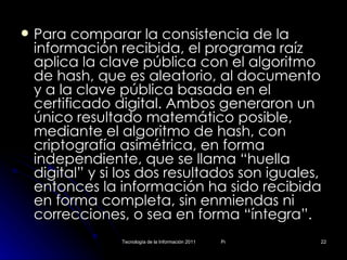 Para comparar la consistencia de la información recibida, el programa raíz aplica la clave pública con el algoritmo de hash, que es aleatorio, al documento y a la clave pública basada en el certificado digital. Ambos generaron un único resultado matemático posible, mediante el algoritmo de hash, con criptografía asimétrica, en forma independiente, que se llama “huella digital” y si los dos resultados son iguales, entonces la información ha sido recibida en forma completa, sin enmiendas ni correcciones, o sea en forma “íntegra”.  