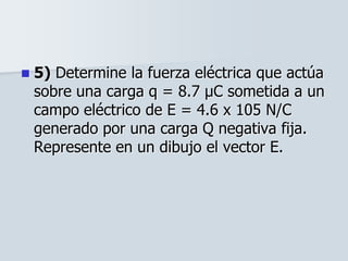  5) Determine la fuerza eléctrica que actúa
sobre una carga q = 8.7 μC sometida a un
campo eléctrico de E = 4.6 x 105 N/C
generado por una carga Q negativa fija.
Represente en un dibujo el vector E.
 