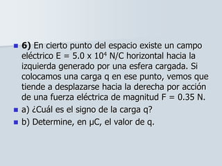  6) En cierto punto del espacio existe un campo
eléctrico E = 5.0 x 104 N/C horizontal hacia la
izquierda generado por una esfera cargada. Si
colocamos una carga q en ese punto, vemos que
tiende a desplazarse hacia la derecha por acción
de una fuerza eléctrica de magnitud F = 0.35 N.
 a) ¿Cuál es el signo de la carga q?
 b) Determine, en μC, el valor de q.
 