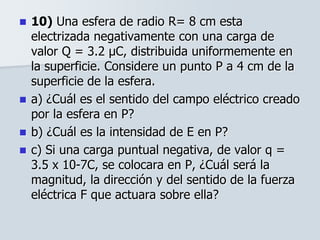  10) Una esfera de radio R= 8 cm esta
electrizada negativamente con una carga de
valor Q = 3.2 μC, distribuida uniformemente en
la superficie. Considere un punto P a 4 cm de la
superficie de la esfera.
 a) ¿Cuál es el sentido del campo eléctrico creado
por la esfera en P?
 b) ¿Cuál es la intensidad de E en P?
 c) Si una carga puntual negativa, de valor q =
3.5 x 10-7C, se colocara en P, ¿Cuál será la
magnitud, la dirección y del sentido de la fuerza
eléctrica F que actuara sobre ella?
 