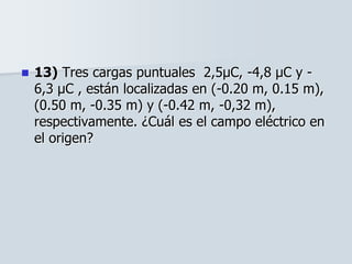  13) Tres cargas puntuales 2,5μC, -4,8 μC y -
6,3 μC , están localizadas en (-0.20 m, 0.15 m),
(0.50 m, -0.35 m) y (-0.42 m, -0,32 m),
respectivamente. ¿Cuál es el campo eléctrico en
el origen?
 