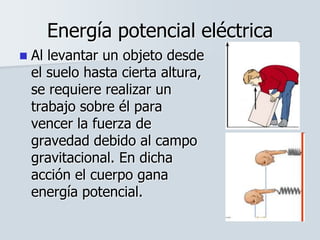Energía potencial eléctrica
 Al levantar un objeto desde
el suelo hasta cierta altura,
se requiere realizar un
trabajo sobre él para
vencer la fuerza de
gravedad debido al campo
gravitacional. En dicha
acción el cuerpo gana
energía potencial.
 