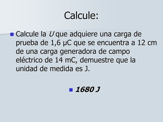 Calcule:
 Calcule la U que adquiere una carga de
prueba de 1,6 μC que se encuentra a 12 cm
de una carga generadora de campo
eléctrico de 14 mC, demuestre que la
unidad de medida es J.
 1680 J
 