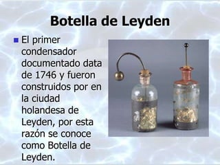 Botella de Leyden
 El primer
condensador
documentado data
de 1746 y fueron
construidos por en
la ciudad
holandesa de
Leyden, por esta
razón se conoce
como Botella de
Leyden.
 