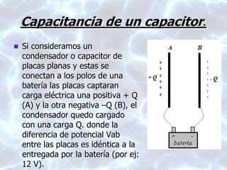 Capacitancia de un capacitor.
 Si consideramos un
condensador o capacitor de
placas planas y estas se
conectan a los polos de una
batería las placas captaran
carga eléctrica una positiva + Q
(A) y la otra negativa –Q (B), el
condensador quedo cargado
con una carga Q. donde la
diferencia de potencial Vab
entre las placas es idéntica a la
entregada por la batería (por ej:
12 V).
 
