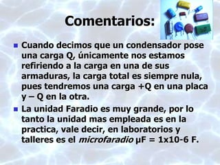 Comentarios:
 Cuando decimos que un condensador pose
una carga Q, únicamente nos estamos
refiriendo a la carga en una de sus
armaduras, la carga total es siempre nula,
pues tendremos una carga +Q en una placa
y – Q en la otra.
 La unidad Faradio es muy grande, por lo
tanto la unidad mas empleada es en la
practica, vale decir, en laboratorios y
talleres es el microfaradio μF = 1x10-6 F.
 