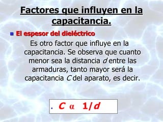 Factores que influyen en la
capacitancia.
 El espesor del dieléctrico
Es otro factor que influye en la
capacitancia. Se observa que cuanto
menor sea la distancia d entre las
armaduras, tanto mayor será la
capacitancia C del aparato, es decir.
 C α 1/d
 
