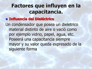 Factores que influyen en la
capacitancia.
 Influencia del Dieléctrico
Un condensador que posea un dieletrico
material distinto de aire o vació como
por ejemplo vidrio, papel, agua, etc.
Poseerá una capacitancia siempre
mayor y su valor queda expresado de la
siguiente forma
 