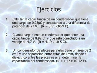 Ejercicios
1. Calcular la capacitancia de un condensador que tiene
una carga de 0.23μC y conectando a una diferencia de
potencial de 27 V. (R = 8.51 x10-9 F).
2. Cuanta carga tiene un condensador que tiene una
capacitancia de 8.92 μF y que esta conectado a un
voltaje de 4,7 V. (R = 4.19 x 10-5 C).
3. Un condensador de placas paralelas tiene un área de 2
cm2 y una separación entre estas de 1mm, donde el
dieléctrico entre las placas es aire, determinar la
capacitancia del condensador. (R = 1.77 x 10-12 F).
 