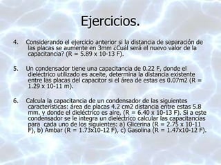 Ejercicios.
4. Considerando el ejercicio anterior si la distancia de separación de
las placas se aumente en 3mm ¿Cuál será el nuevo valor de la
capacitancia? (R = 5.89 x 10-13 F).
5. Un condensador tiene una capacitancia de 0.22 F, donde el
dieléctrico utilizado es aceite, determina la distancia existente
entre las placas del capacitor si el área de estas es 0.07m2 (R =
1.29 x 10-11 m).
6. Calcula la capacitancia de un condensador de las siguientes
características: área de placas 4.2 cm2 distancia entre estas 5.8
mm. y donde el dieléctrico es aire. (R = 6.40 x 10-13 F). Si a este
condensador se le integra un dieléctrico calcular las capacitancías
para cada uno de los siguientes: a) Glicerina (R = 2.75 x 10-11
F), b) Ámbar (R = 1.73x10-12 F), c) Gasolina (R = 1.47x10-12 F).
 