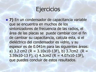 Ejercicios
 7) En un condensador de capacitancia variable
que se encuentra en muchos de los
sintonizadores de frecuencia de las radios, el
área de las placas se puede cambiar con el fin
de cambiar su capacitancia, calcula esta, si el
dieléctrico del condensador es vidrio, y su
espesor es de 0.041m para las siguientes áreas:
a) 3.2 cm2 (R = 3.10x10-13F), b) 3.7cm2 (R =
3.59x10-13 F), c) 4.2cm2 (R = 4.07x10-13F),
que puedes concluir de estos resultados.
 