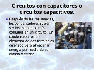 Circuitos con capacitores o
circuitos capacitivos.
 Después de las resistencias,
los condensadores suelen
ser los elementos más
comunes en un circuito. Un
condensador es un
elemento de dos terminales
diseñado para almacenar
energía por medio de su
campo eléctrico.
 