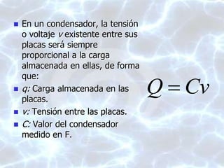  En un condensador, la tensión
o voltaje v existente entre sus
placas será siempre
proporcional a la carga
almacenada en ellas, de forma
que:
 q: Carga almacenada en las
placas.
 v: Tensión entre las placas.
 C: Valor del condensador
medido en F.
CvQ 
 