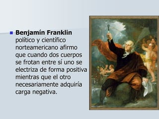  Benjamín Franklin
político y científico
norteamericano afirmo
que cuando dos cuerpos
se frotan entre sí uno se
electriza de forma positiva
mientras que el otro
necesariamente adquiría
carga negativa.
 