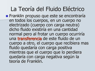 La Teoría del Fluido Eléctrico
 Franklin propuso que este se encontraría
en todos los cuerpos, en un cuerpo no
electrizado (cuerpo con carga neutra)
dicho fluido existiría en una cantidad
normal pero al frotar un cuerpo ocurriría
una transferencia de este fluido de un
cuerpo a otro, el cuerpo que recibiera mas
fluido quedaría con carga positiva
mientras que el cuerpo que lo perdiera
quedaría con carga negativa según la
teoría de Franklin.
 