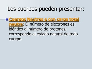 Los cuerpos pueden presentar:
 Cuerpos Neutros o con carga total
neutra: El número de electrones es
idéntico al número de protones,
corresponde al estado natural de todo
cuerpo.
 
