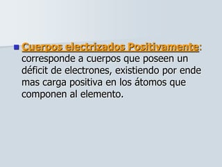  Cuerpos electrizados Positivamente:
corresponde a cuerpos que poseen un
déficit de electrones, existiendo por ende
mas carga positiva en los átomos que
componen al elemento.
 