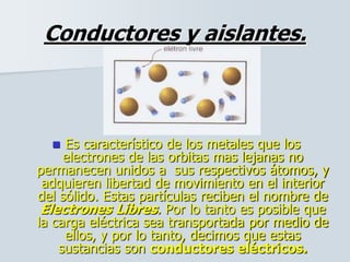 Conductores y aislantes.
 Es característico de los metales que los
electrones de las orbitas mas lejanas no
permanecen unidos a sus respectivos átomos, y
adquieren libertad de movimiento en el interior
del sólido. Estas partículas reciben el nombre de
Electrones Libres. Por lo tanto es posible que
la carga eléctrica sea transportada por medio de
ellos, y por lo tanto, decimos que estas
sustancias son conductores eléctricos.
 