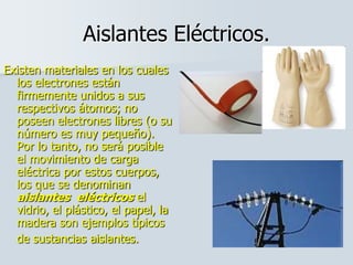Aislantes Eléctricos.
Existen materiales en los cuales
los electrones están
firmemente unidos a sus
respectivos átomos; no
poseen electrones libres (o su
número es muy pequeño).
Por lo tanto, no será posible
el movimiento de carga
eléctrica por estos cuerpos,
los que se denominan
aislantes eléctricos el
vidrio, el plástico, el papel, la
madera son ejemplos típicos
de sustancias aislantes.
 