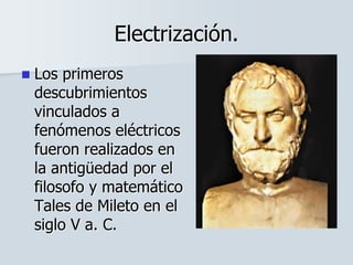 Electrización.
 Los primeros
descubrimientos
vinculados a
fenómenos eléctricos
fueron realizados en
la antigüedad por el
filosofo y matemático
Tales de Mileto en el
siglo V a. C.
 