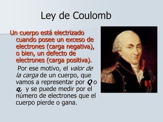 Ley de Coulomb
Un cuerpo está electrizado
cuando posee un exceso de
electrones (carga negativa),
o bien, un defecto de
electrones (carga positiva).
Por ese motivo, el valor de
la carga de un cuerpo, que
vamos a representar por Q o
q, y se puede medir por el
número de electrones que el
cuerpo pierde o gana.
 