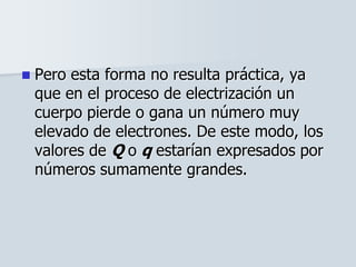  Pero esta forma no resulta práctica, ya
que en el proceso de electrización un
cuerpo pierde o gana un número muy
elevado de electrones. De este modo, los
valores de Q o q estarían expresados por
números sumamente grandes.
 