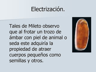 Electrización.
Tales de Mileto observo
que al frotar un trozo de
ámbar con piel de animal o
seda este adquiría la
propiedad de atraer
cuerpos pequeños como
semillas y otros.
 