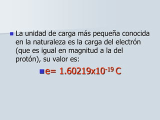  La unidad de carga más pequeña conocida
en la naturaleza es la carga del electrón
(que es igual en magnitud a la del
protón), su valor es:
e= 1.60219x10-19 C
 