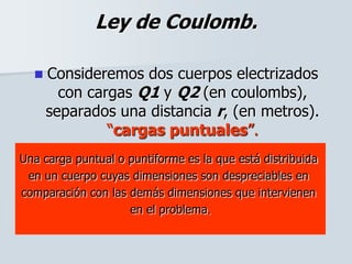 Ley de Coulomb.
 Consideremos dos cuerpos electrizados
con cargas Q1 y Q2 (en coulombs),
separados una distancia r, (en metros).
“cargas puntuales”.
Una carga puntual o puntiforme es la que está distribuida
en un cuerpo cuyas dimensiones son despreciables en
comparación con las demás dimensiones que intervienen
en el problema.
 