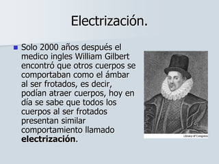 Electrización.
 Solo 2000 años después el
medico ingles William Gilbert
encontró que otros cuerpos se
comportaban como el ámbar
al ser frotados, es decir,
podían atraer cuerpos, hoy en
día se sabe que todos los
cuerpos al ser frotados
presentan similar
comportamiento llamado
electrización.
 