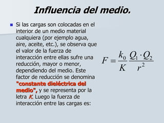 Influencia del medio.
 Si las cargas son colocadas en el
interior de un medio material
cualquiera (por ejemplo agua,
aire, aceite, etc.), se observa que
el valor de la fuerza de
interacción entre ellas sufre una
reducción, mayor o menor,
dependiendo del medio. Este
factor de reducción se denomina
"constante dieléctrica del
medio", y se representa por la
letra K. Luego la fuerza de
interacción entre las cargas es:
2
210
r
QQ
K
k
F


 