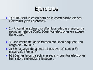 Ejercicios
 1) ¿Cuál será la carga neta de la combinación de dos
electrones y tres protones?
 2.- Al caminar sobre una alfombra, adquiere una carga
negativa neta de 50μC. ¿Cuántos electrones en exceso
tiene usted?
 3.-Una varilla de vidrio frotada con seda adquiere una
carga de +8x10-10 C.
 a) ¿Es la carga de la seda 1) positiva, 2) cero o 3)
negativa?. ¿Por qué?
 b) ¿Cuál es la carga sobre la seda, y cuantos electrones
han sido transferidos a la seda? .
 