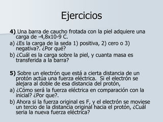 Ejercicios
4) Una barra de caucho frotada con la piel adquiere una
carga de -4,8x10-9 C.
a) ¿Es la carga de la seda 1) positiva, 2) cero o 3)
negativa?. ¿Por qué?
b) ¿Cuál es la carga sobre la piel, y cuanta masa es
transferida a la barra?
5) Sobre un electrón que está a cierta distancia de un
protón actúa una fuerza eléctrica. Si el electrón se
alejara al doble de esa distancia del protón,
a) ¿Cómo será la fuerza eléctrica en comparación con la
inicial? ¿Por que?.
b) Ahora si la fuerza original es F, y el electrón se moviese
un tercio de la distancia original hacia el protón, ¿Cuál
seria la nueva fuerza eléctrica?
 