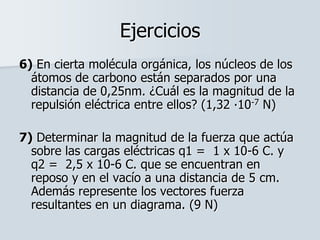 Ejercicios
6) En cierta molécula orgánica, los núcleos de los
átomos de carbono están separados por una
distancia de 0,25nm. ¿Cuál es la magnitud de la
repulsión eléctrica entre ellos? (1,32 ∙10-7 N)
7) Determinar la magnitud de la fuerza que actúa
sobre las cargas eléctricas q1 = 1 x 10-6 C. y
q2 = 2,5 x 10-6 C. que se encuentran en
reposo y en el vacío a una distancia de 5 cm.
Además represente los vectores fuerza
resultantes en un diagrama. (9 N)
 