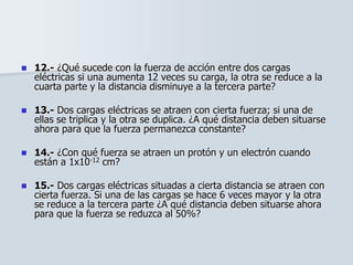  12.- ¿Qué sucede con la fuerza de acción entre dos cargas
eléctricas si una aumenta 12 veces su carga, la otra se reduce a la
cuarta parte y la distancia disminuye a la tercera parte?
 13.- Dos cargas eléctricas se atraen con cierta fuerza; si una de
ellas se triplica y la otra se duplica. ¿A qué distancia deben situarse
ahora para que la fuerza permanezca constante?
 14.- ¿Con qué fuerza se atraen un protón y un electrón cuando
están a 1x10-12 cm?
 15.- Dos cargas eléctricas situadas a cierta distancia se atraen con
cierta fuerza. Si una de las cargas se hace 6 veces mayor y la otra
se reduce a la tercera parte ¿A qué distancia deben situarse ahora
para que la fuerza se reduzca al 50%?
 