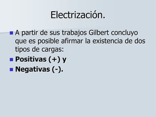 Electrización.
 A partir de sus trabajos Gilbert concluyo
que es posible afirmar la existencia de dos
tipos de cargas:
 Positivas (+) y
 Negativas (-).
 