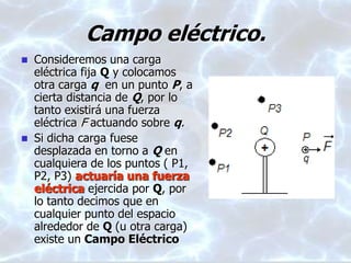 Campo eléctrico.
 Consideremos una carga
eléctrica fija Q y colocamos
otra carga q en un punto P, a
cierta distancia de Q, por lo
tanto existirá una fuerza
eléctrica F actuando sobre q.
 Si dicha carga fuese
desplazada en torno a Q en
cualquiera de los puntos ( P1,
P2, P3) actuaría una fuerza
eléctrica ejercida por Q, por
lo tanto decimos que en
cualquier punto del espacio
alrededor de Q (u otra carga)
existe un Campo Eléctrico
 