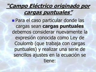 “Campo Eléctrico originado por
cargas puntuales”
 Para el caso particular donde las
cargas sean cargas puntuales
debemos considerar nuevamente la
expresión conocida como Ley de
Coulomb (que trabaja con cargas
puntuales) y realizar una serie de
sencillos ajustes en la ecuación se
tiene:
 